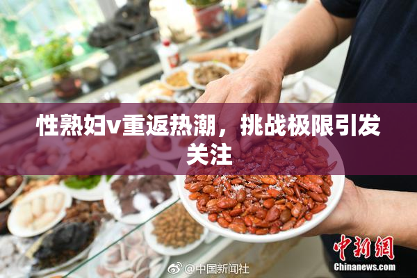 性熟妇v重返热潮，挑战极限引发关注