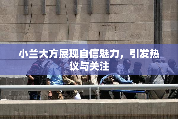 小兰大方展现自信魅力，引发热议与关注
