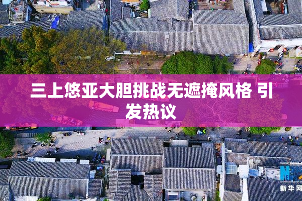 三上悠亚大胆挑战无遮掩风格 引发热议