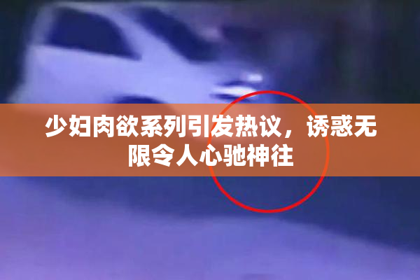 少妇肉欲系列引发热议，诱惑无限令人心驰神往