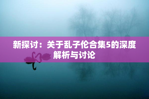新探讨：关于乱子伦合集5的深度解析与讨论