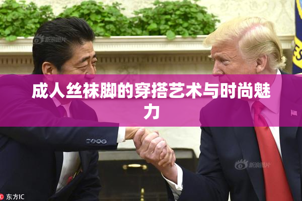 成人丝袜脚的穿搭艺术与时尚魅力