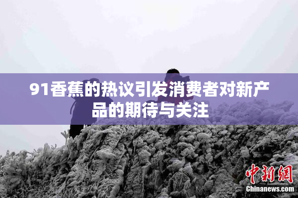 91香蕉的热议引发消费者对新产品的期待与关注