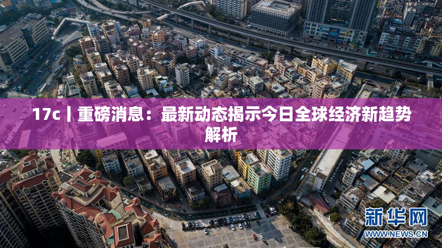 17c丨重磅消息：最新动态揭示今日全球经济新趋势解析