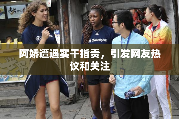 阿娇遭遇实干指责，引发网友热议和关注