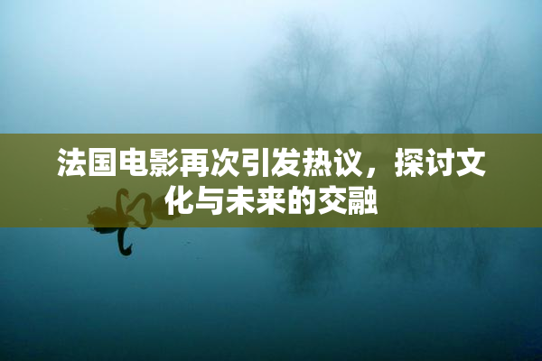 法国电影再次引发热议，探讨文化与未来的交融