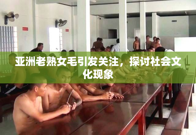 亚洲老熟女毛引发关注，探讨社会文化现象