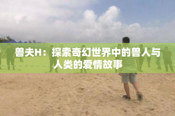 兽夫H：探索奇幻世界中的兽人与人类的爱情故事