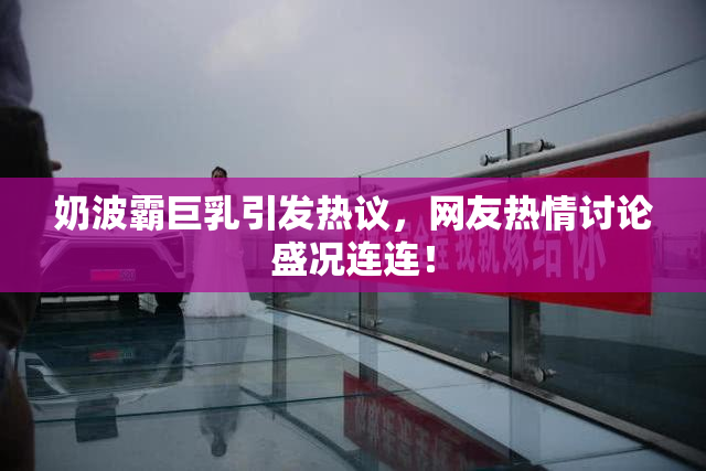 奶波霸巨乳引发热议，网友热情讨论盛况连连！