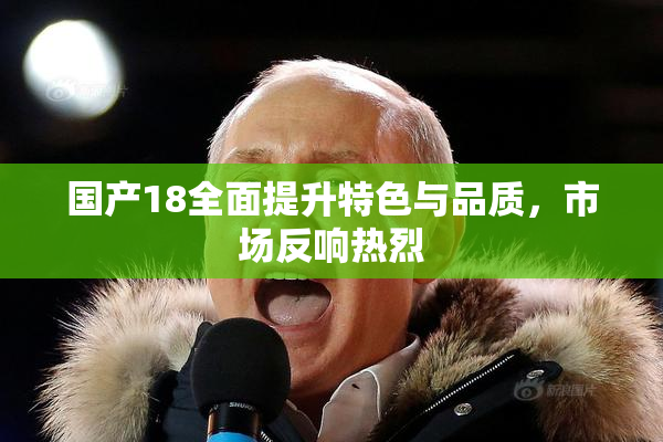国产18全面提升特色与品质，市场反响热烈