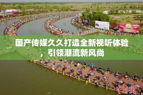 国产传媒久久打造全新视听体验，引领潮流新风尚