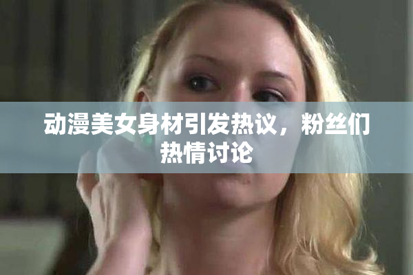 动漫美女身材引发热议，粉丝们热情讨论
