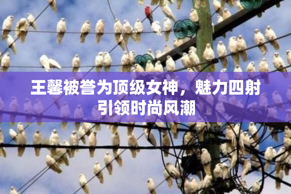 王馨被誉为顶级女神，魅力四射引领时尚风潮