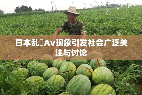 日本乱婬Av现象引发社会广泛关注与讨论