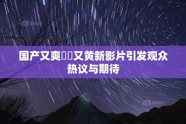 国产又爽❌‌又黄新影片引发观众热议与期待