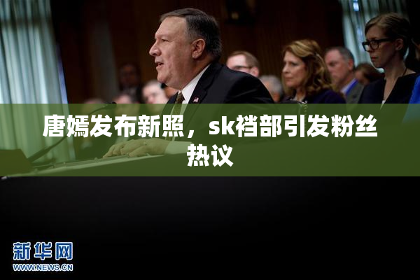 唐嫣发布新照，sk裆部引发粉丝热议
