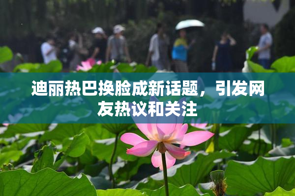 迪丽热巴换脸成新话题，引发网友热议和关注
