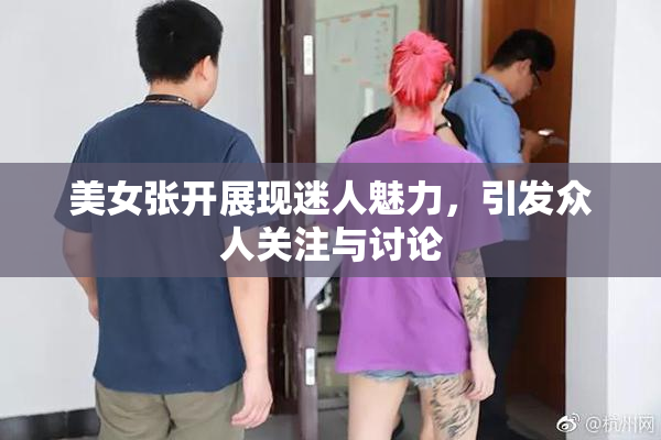 美女张开展现迷人魅力，引发众人关注与讨论