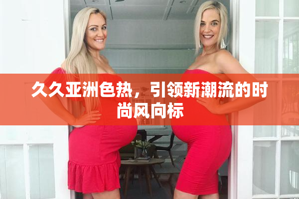 久久亚洲色热，引领新潮流的时尚风向标