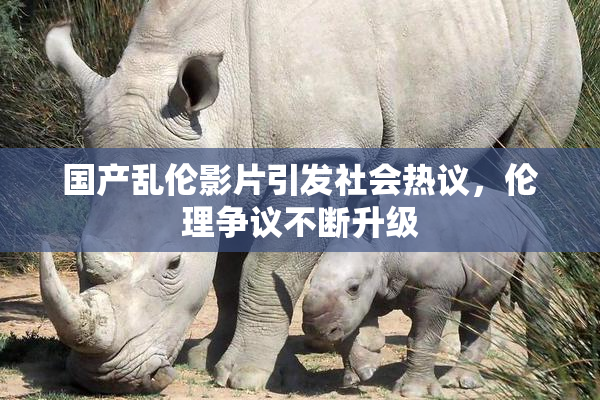 国产乱伦影片引发社会热议，伦理争议不断升级