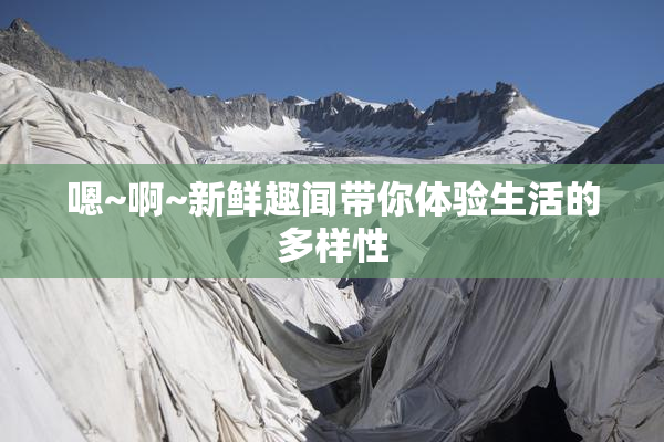 嗯~啊~新鲜趣闻带你体验生活的多样性