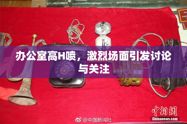 办公室高H喷，激烈场面引发讨论与关注