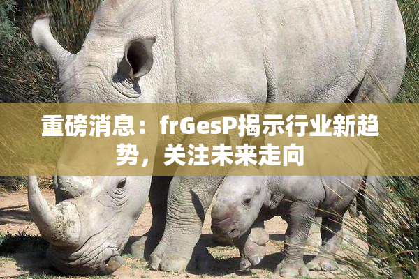 重磅消息：frGesP揭示行业新趋势，关注未来走向