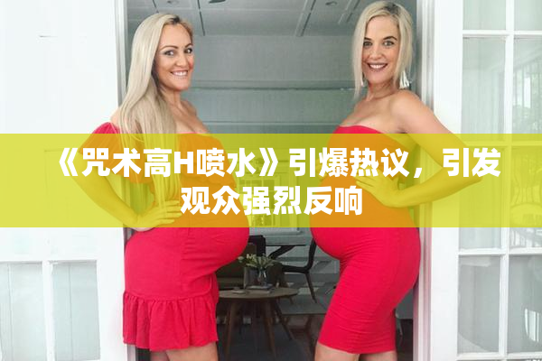 《咒术高H喷水》引爆热议，引发观众强烈反响