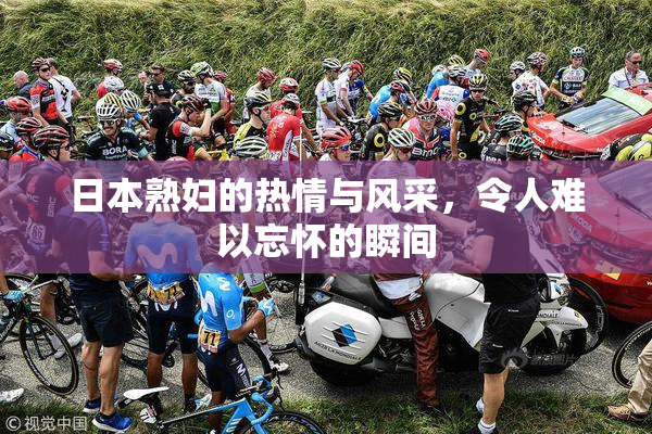 日本熟妇的热情与风采，令人难以忘怀的瞬间