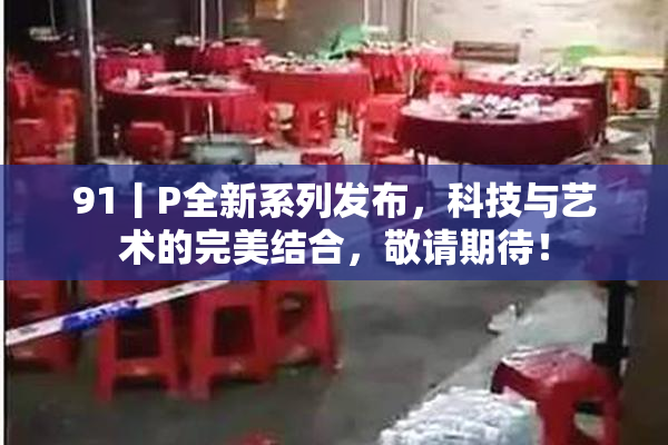 91丨P全新系列发布，科技与艺术的完美结合，敬请期待！