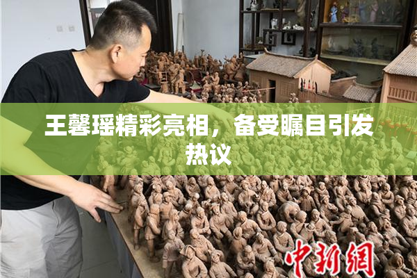 王馨瑶精彩亮相，备受瞩目引发热议