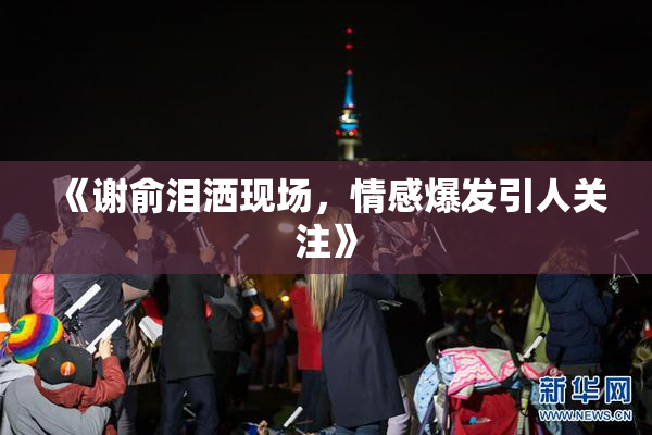 《谢俞泪洒现场，情感爆发引人关注》