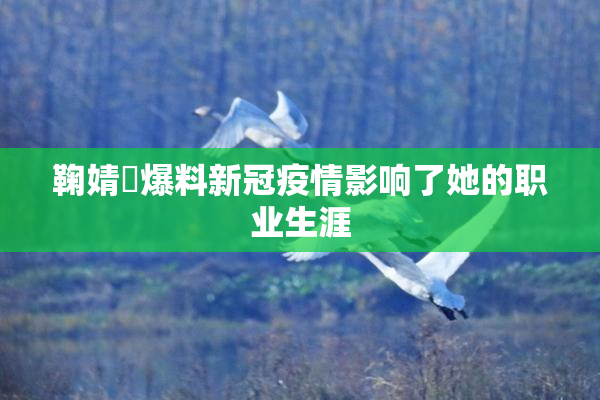 鞠婧祎爆料新冠疫情影响了她的职业生涯