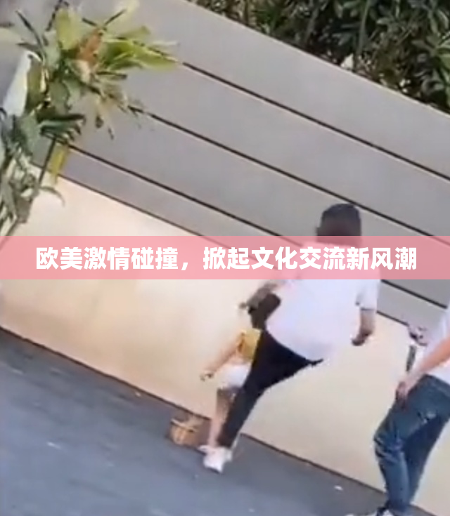 欧美激情碰撞，掀起文化交流新风潮