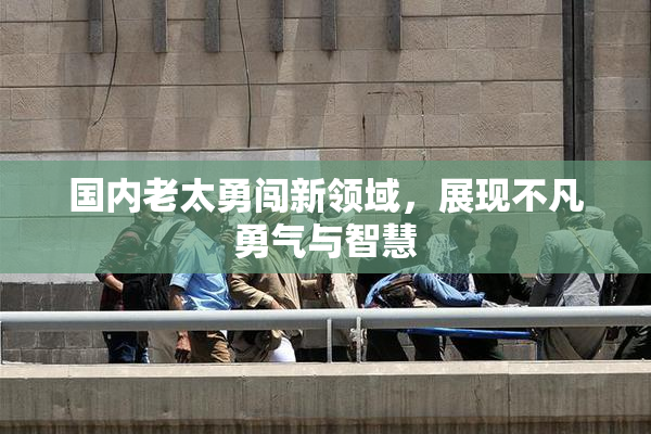 国内老太勇闯新领域，展现不凡勇气与智慧