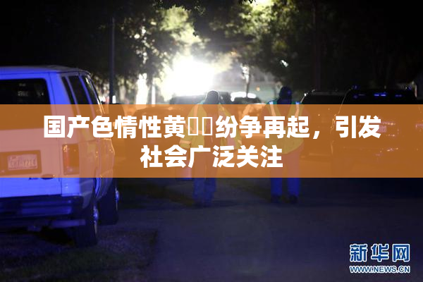 国产色情性黄❌‌纷争再起，引发社会广泛关注
