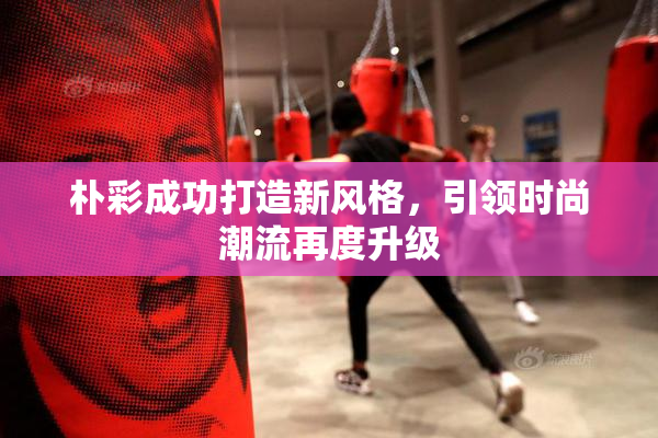朴彩成功打造新风格，引领时尚潮流再度升级
