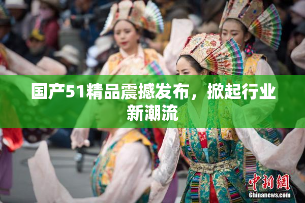 国产51精品震撼发布，掀起行业新潮流