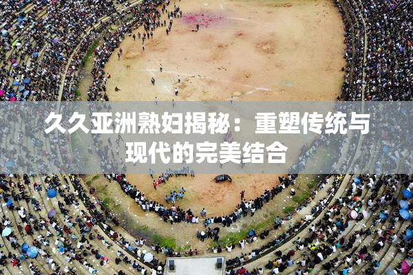 久久亚洲熟妇揭秘：重塑传统与现代的完美结合