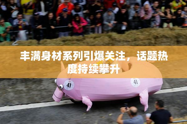 丰满身材系列引爆关注，话题热度持续攀升