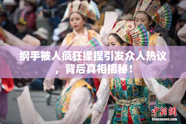 纲手被人疯狂揉捏引发众人热议，背后真相揭秘！