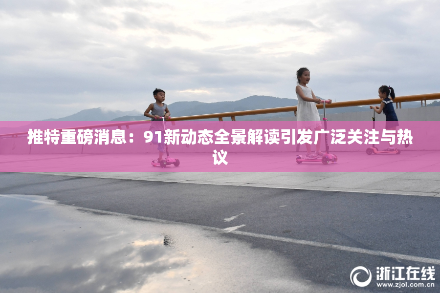 推特重磅消息：91新动态全景解读引发广泛关注与热议