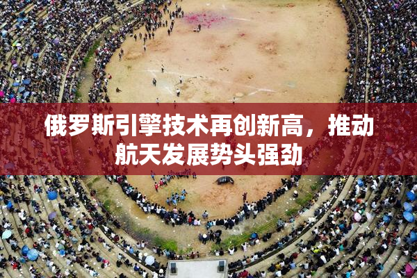 俄罗斯引擎技术再创新高，推动航天发展势头强劲