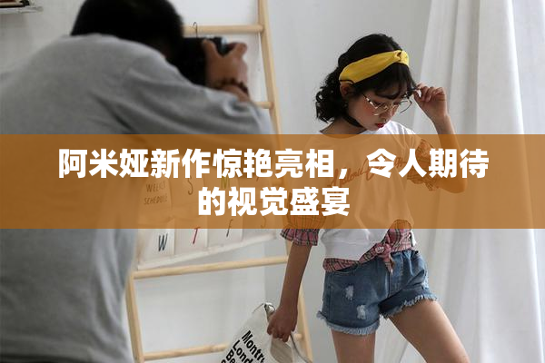 阿米娅新作惊艳亮相，令人期待的视觉盛宴