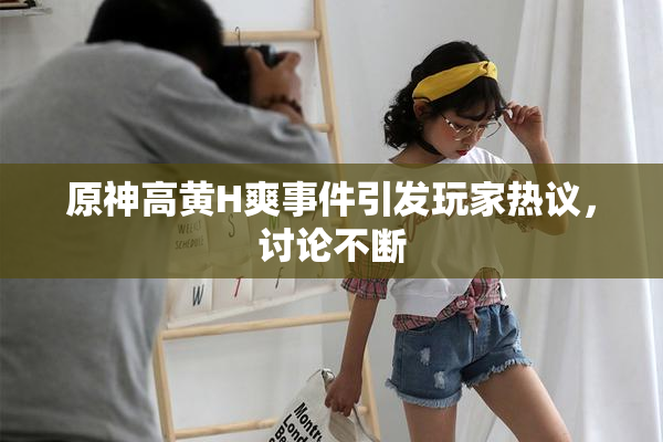 原神高黄H爽事件引发玩家热议，讨论不断