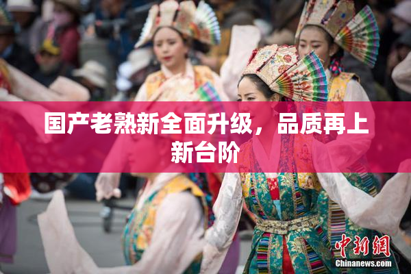 国产老熟新全面升级，品质再上新台阶