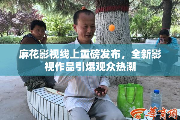 麻花影视线上重磅发布，全新影视作品引爆观众热潮