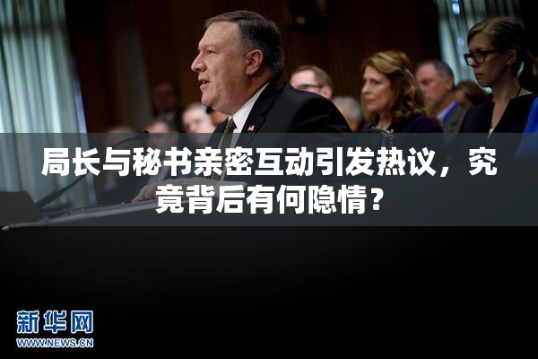 局长与秘书亲密互动引发热议，究竟背后有何隐情？