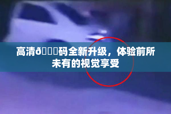 高清🈚码全新升级，体验前所未有的视觉享受