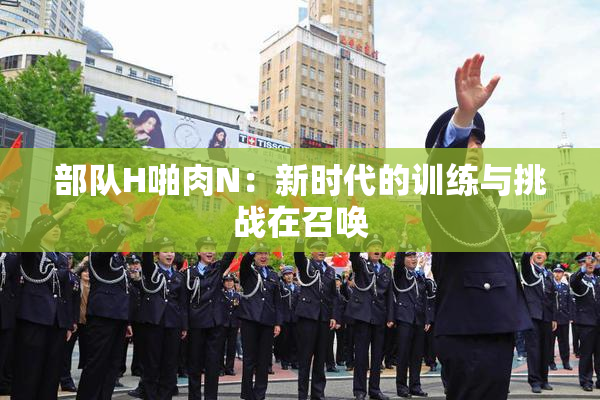 部队H啪肉N：新时代的训练与挑战在召唤